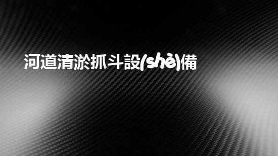 河道清淤抓斗設(shè)備視頻：揭秘神奇的清淤大師，讓河流重現(xiàn)生機(jī)！